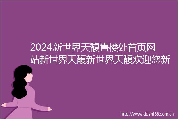2024新世界天馥售楼处首页网站新世界天馥新世界天馥欢迎您新世界天馥楼盘详情价格户型售楼处