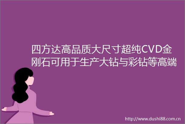四方达高品质大尺寸超纯CVD金刚石可用于生产大钻与彩钻等高端培育钻石及高端光电器件