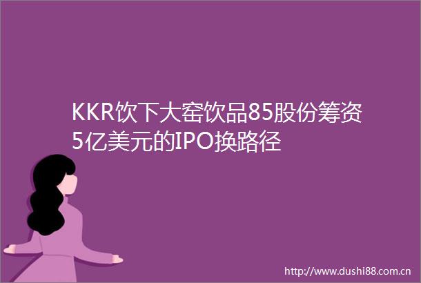 KKR饮下大窑饮品85股份筹资5亿美元的IPO换路径