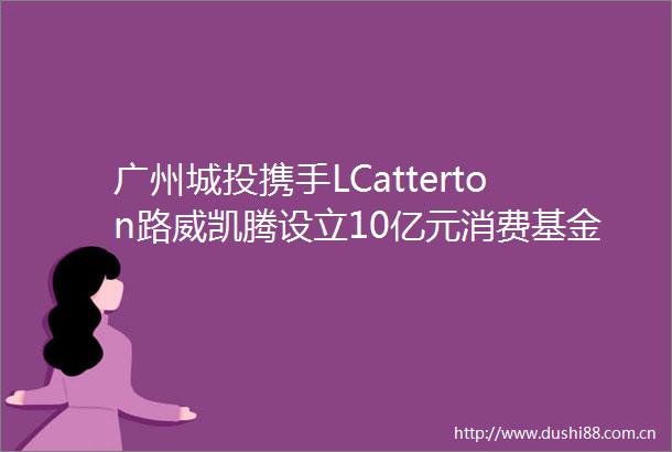 广州城投携手LCatterton路威凯腾设立10亿元消费基金