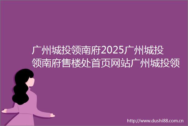 广州城投领南府2025广州城投领南府售楼处首页网站广州城投领南府欢迎您广州城投领南府楼盘详情备案价户型图售楼处