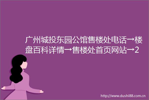 广州城投东园公馆售楼处电话→楼盘百科详情→售楼处首页网站→24小时热线电话