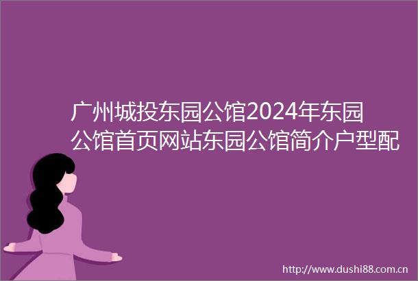 广州城投东园公馆2024年东园公馆首页网站东园公馆简介户型配套