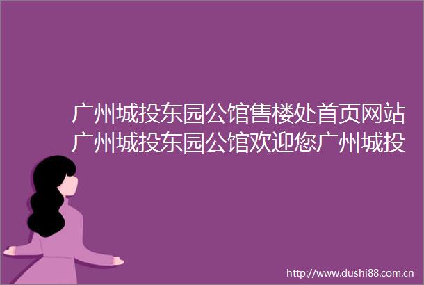 广州城投东园公馆售楼处首页网站广州城投东园公馆欢迎您广州城投东园公馆楼盘详情备案价户型图售楼处