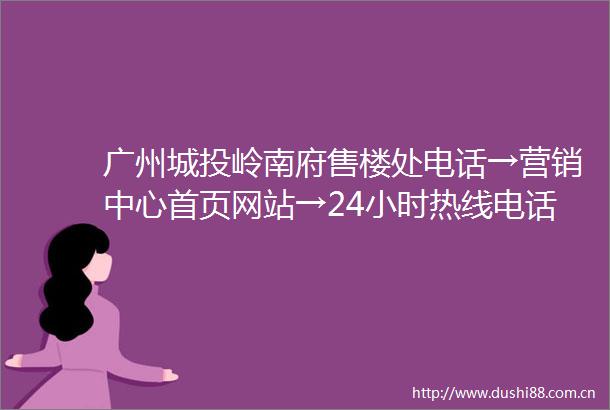 广州城投岭南府售楼处电话→营销中心首页网站→24小时热线电话→楼盘百科详情