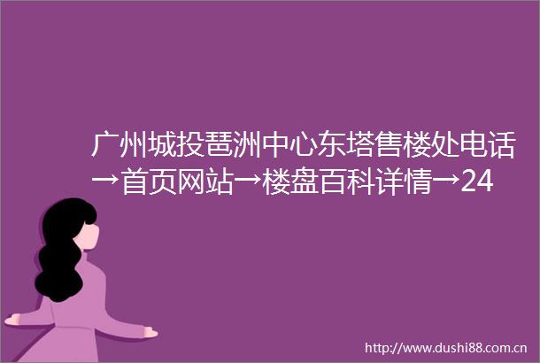 广州城投琶洲中心东塔售楼处电话→首页网站→楼盘百科详情→24小时热线电话
