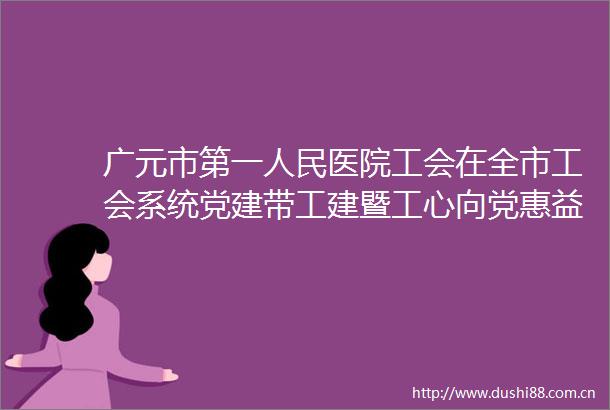 广元市第一医院工会在全市工会系统党建带工建暨工心向党惠益职工党建品牌建设工作会上交流发言