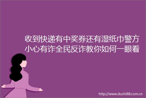 收到快递有中奖券还有湿纸巾警方小心有诈全民反诈教你如何一眼看穿把戏