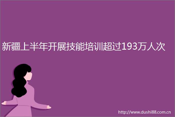 新疆上半年开展技能培训超过193万人次