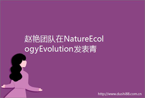 赵艳团队在NatureEcologyEvolution发表青藏高原植被演变与机制研究成果