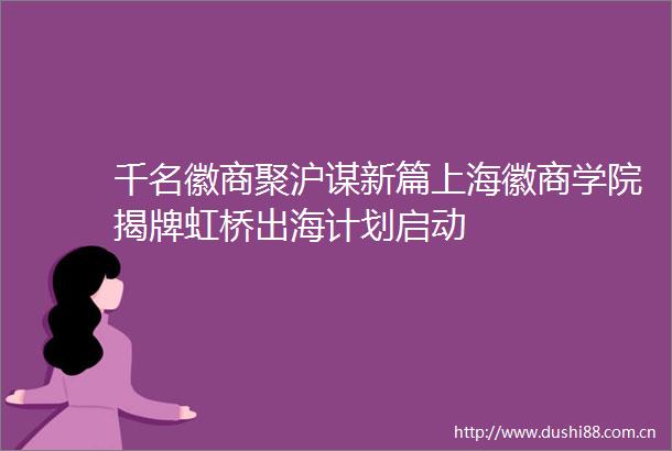 千名徽商聚沪谋新篇上海徽商学院揭牌虹桥出海计划启动