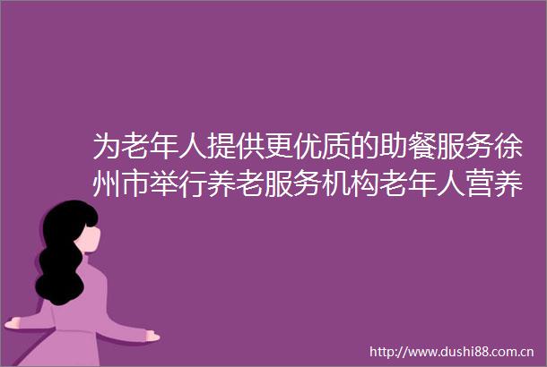为老年人提供更优质的助餐服务徐州市举行养老服务机构老年人营养餐大赛