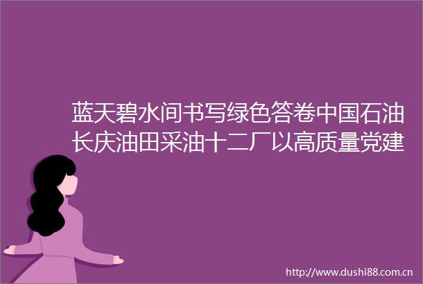 蓝天碧水间书写绿色答卷石油长庆油田采油十二厂以高质量党建引领生态文明建设实践纪实