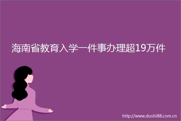 海南省教育入学一件事办理超19万件