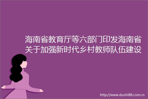 海南省教育厅等六部门印发海南省关于加强新时代乡村教师队伍建设的实施方案的通知