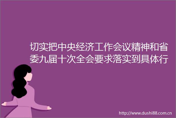 切实把中央经济工作会议精神和省委九届十次全会要求落实到具体行动上体现在发展成效上