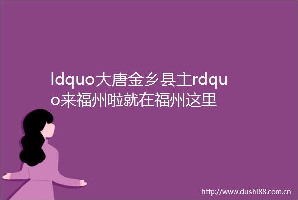 ldquo大唐金乡县主rdquo来福州啦就在福州这里