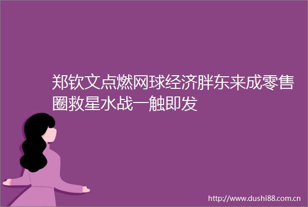 郑钦文点燃网球经济胖东来成零售圈救星水战一触即发