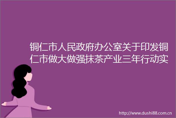 铜仁市办公室关于印发铜仁市做大做强抹茶产业三年行动实施方案（20242026年）的通知