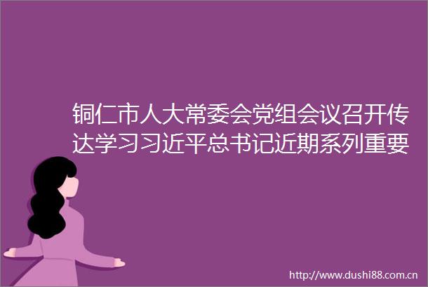 铜仁市人大常委会党组会议召开传达学习总书记近期系列重要讲话精神