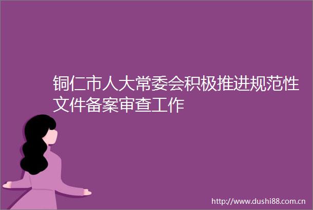 铜仁市人大常委会积极推进规范性文件备案审查工作