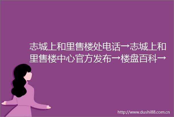 志城上和里售楼处电话→志城上和里售楼中心官方发布→楼盘百科→24小时热线电话