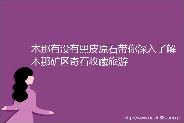 木那有没有黑皮原石带你深入了解木那矿区奇石收藏旅游