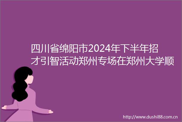 四川省绵阳市2024年下半年招才引智活动郑州专场在郑州大学顺利举行