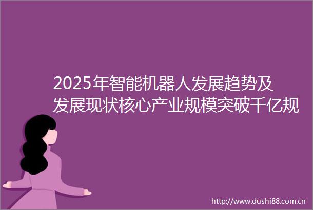 2025年智能机器人发展趋势及发展现状核心产业规模突破千亿规模化应用加速落地