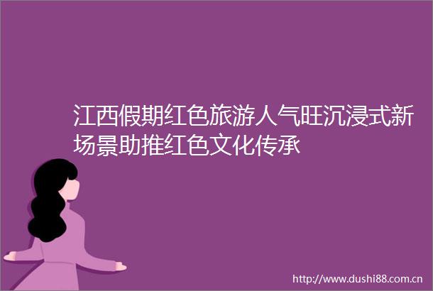 江西假期红色旅游人气旺沉浸式新场景助推红色文化传承