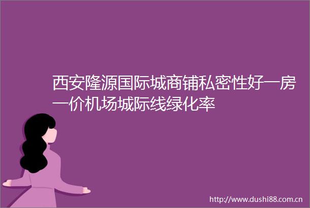 西安隆源国际城商铺私密性好一房一价机场城际线绿化率