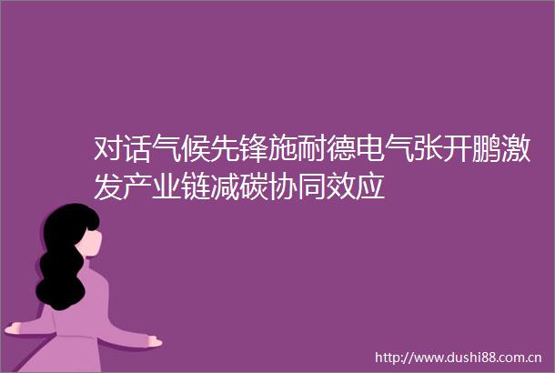 对话气候先锋施耐德电气张开鹏激发产业链减碳协同效应