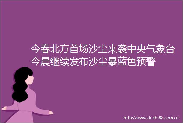 今春北方首场沙尘来袭中央气象台今晨继续发布沙尘暴蓝色预警