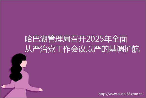 哈巴湖管理局召开2025年全面从严治党工作会议以严的基调护航保护区高质量发展