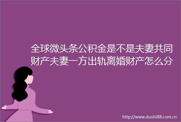 全球微头条公积金是不是夫妻共同财产夫妻一方出轨离婚财产怎么分