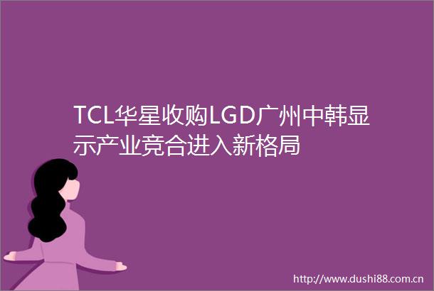 TCL华星收购LGD广州中韩显示产业竞合进入新格局