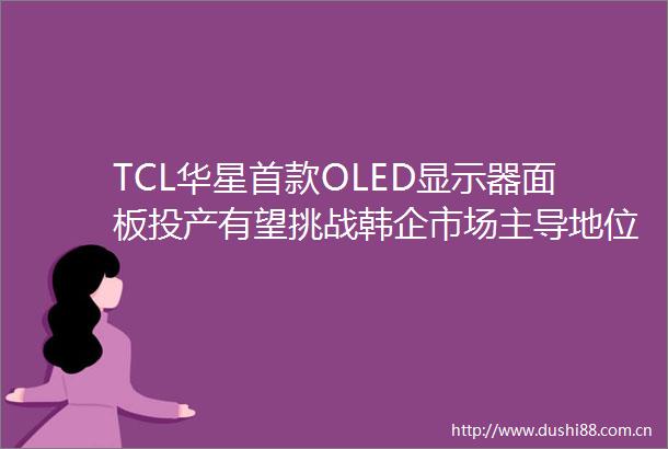 TCL华星首款OLED显示器面板投产有望挑战韩企市场主导地位
