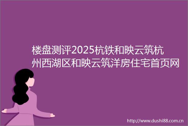 楼盘测评2025杭铁和映云筑杭州西湖区和映云筑洋房住宅首页网站和映云筑楼盘网站项目笔记小区环境