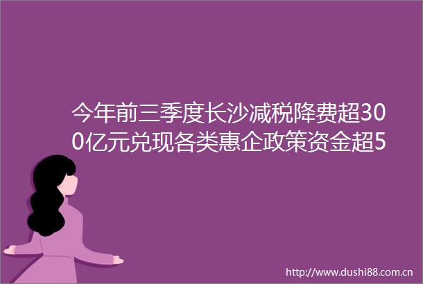 今年前三季度长沙减税降费超300亿元兑现各类惠企政策资金超50亿元