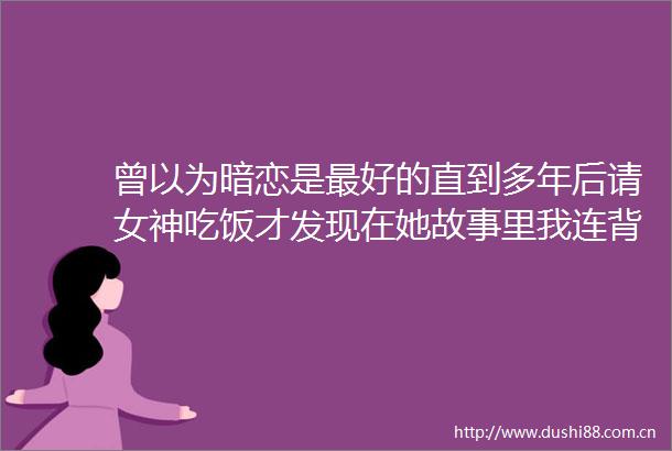 曾以为暗恋是最好的直到多年后请女神吃饭才发现在她故事里我连背景板都不算