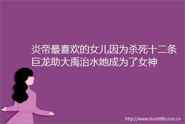 炎帝最喜欢的女儿因为杀死十二条巨龙助大禹治水她成为了女神