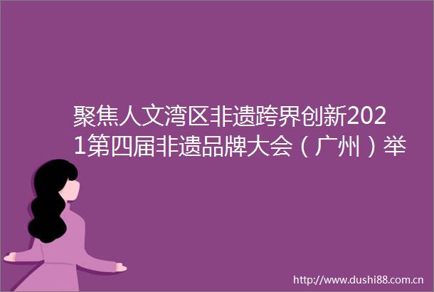 聚焦人文湾区非遗跨界创新2021第四届非遗品牌大会（广州）举办