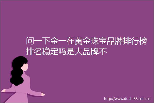 问一下金一在黄金珠宝品牌排行榜排名稳定吗是大品牌不
