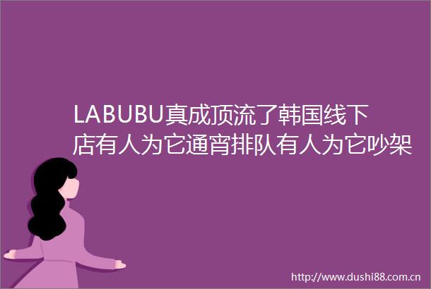 LABUBU真成顶流了韩国线下店有人为它通宵排队有人为它吵架动手为您揭秘其火爆原因