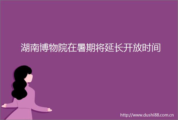 湖南博物院在暑期将延长开放时间
