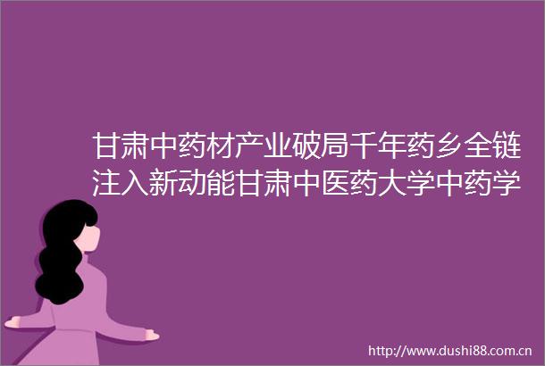 甘肃中药材产业破局千年药乡全链注入新动能甘肃中医药大学中药学硕士研究生的使命与担当