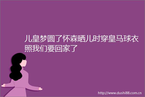 儿皇梦圆了怀森晒儿时穿皇马球衣照我们要回家了