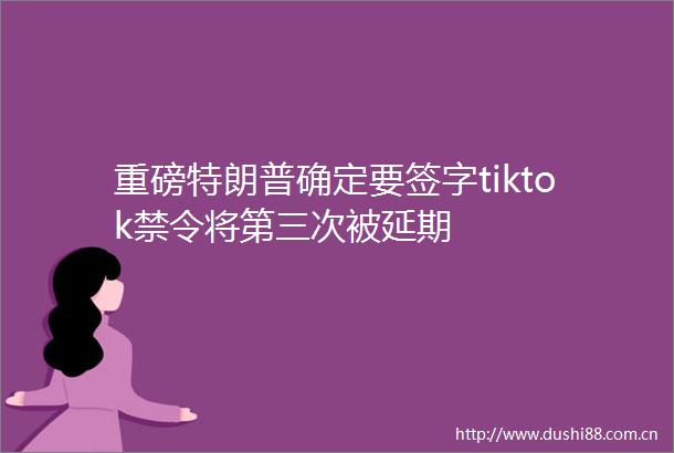重磅特朗普确定要签字tiktok禁令将第三次被延期