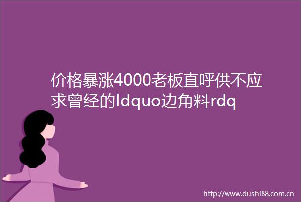价格暴涨4000老板直呼供不应求曾经的ldquo边角料rdquo彻底火了