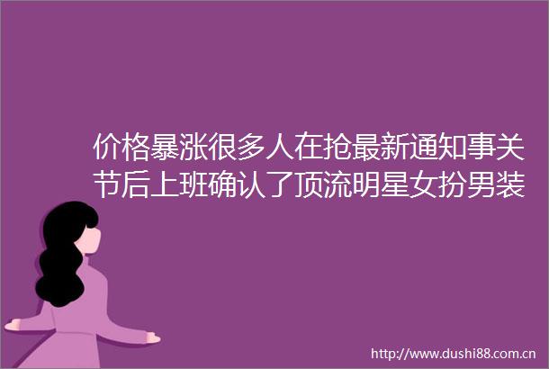 价格暴涨很多人在抢最新通知事关节后上班确认了顶流明星女扮男装